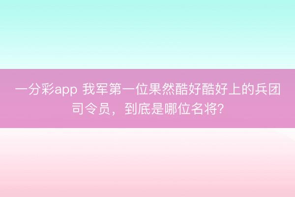 一分彩app 我军第一位果然酷好酷好上的兵团司令员,到底是哪位名将?