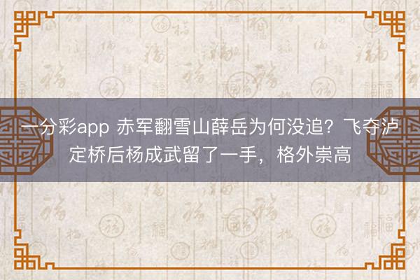一分彩app 赤军翻雪山薛岳为何没追？飞夺泸定桥后杨成武留了一手，格外崇高