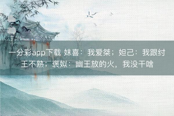 一分彩app下载 妺喜:我爱桀;妲己:我跟纣王不熟;褒姒:幽王放的火,我没干啥