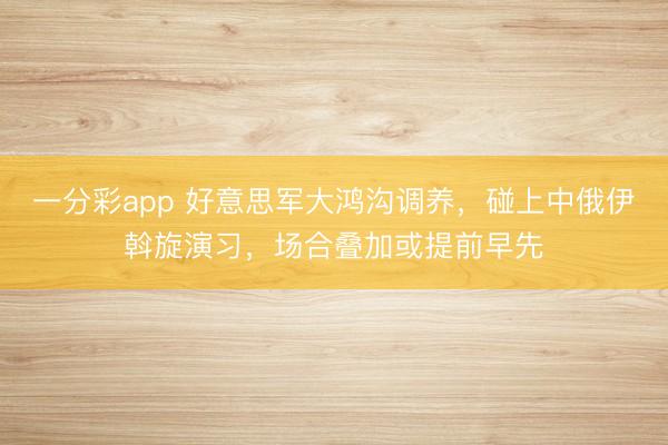 一分彩app 好意思军大鸿沟调养，碰上中俄伊斡旋演习，场合叠加或提前早先