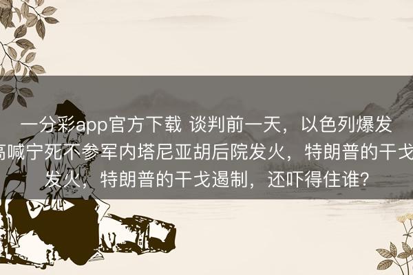 一分彩app官方下载 谈判前一天，以色列爆发骚乱，极点正门户高喊宁死不参军内塔尼亚胡后院发火，特朗普的干戈遏制，还吓得住谁？