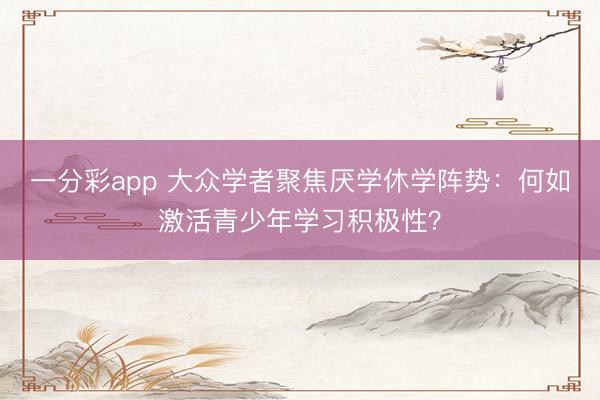 一分彩app 大众学者聚焦厌学休学阵势：何如激活青少年学习积极性？