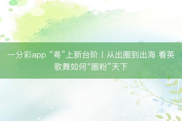 一分彩app “粤”上新台阶丨从出圈到出海 看英歌舞如何“圈粉”天下