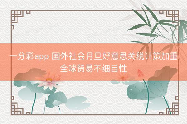 一分彩app 国外社会月旦好意思关税计策加重全球贸易不细目性