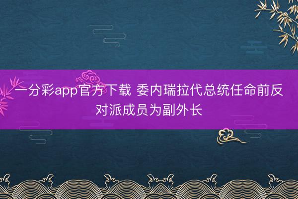 一分彩app官方下载 委内瑞拉代总统任命前反对派成员为副外长