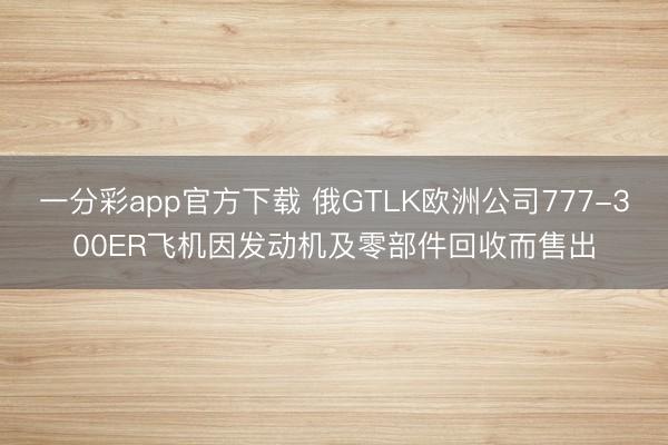 一分彩app官方下载 俄GTLK欧洲公司777-300ER飞机因发动机及零部件回收而售出