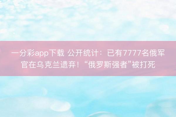 一分彩app下载 公开统计：已有7777名俄军官在乌克兰遗弃！“俄罗斯强者”被打死