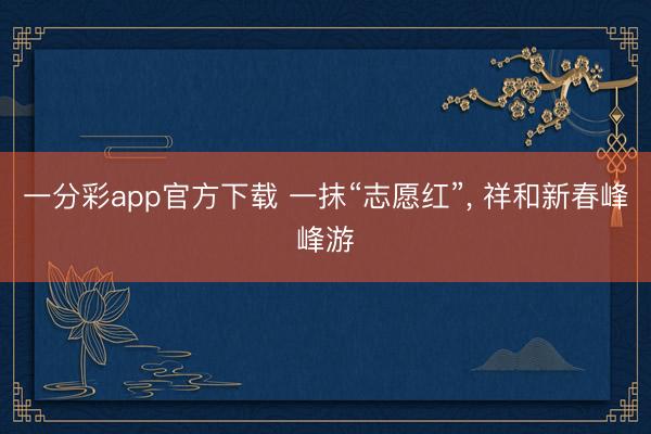 一分彩app官方下载 一抹“志愿红”， 祥和新春峰峰游