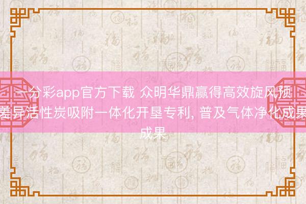 一分彩app官方下载 众明华鼎赢得高效旋风预差异活性炭吸附一体化开垦专利， 普及气体净化成果