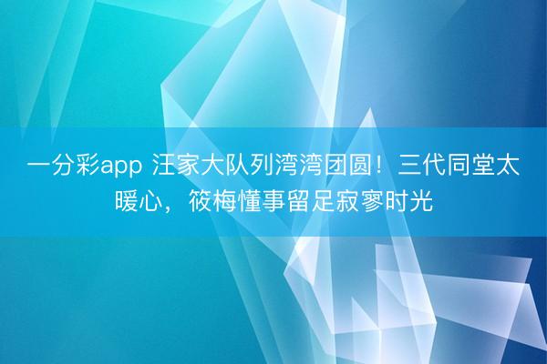 一分彩app 汪家大队列湾湾团圆!三代同堂太暖心,筱梅懂事留足寂寥时光