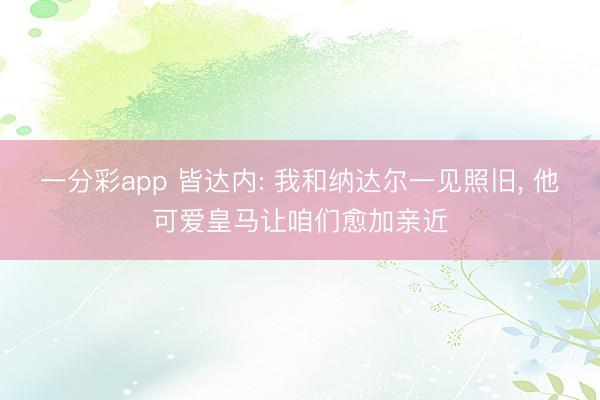 一分彩app 皆达内: 我和纳达尔一见照旧， 他可爱皇马让咱们愈加亲近