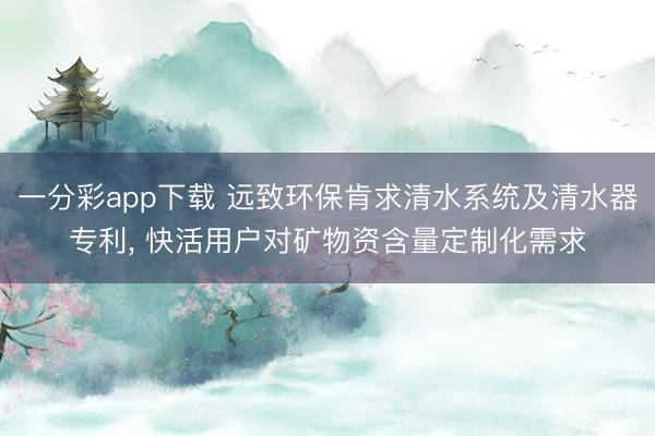 一分彩app下载 远致环保肯求清水系统及清水器专利, 快活用户对矿物资含量定制化需求