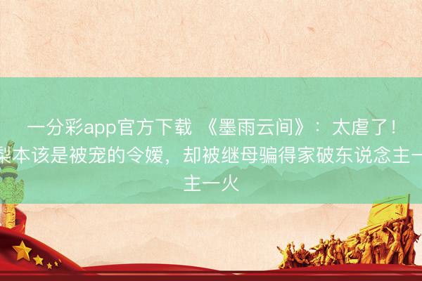 一分彩app官方下载 《墨雨云间》：太虐了！姜梨本该是被宠的令嫒，却被继母骗得家破东说念主一火