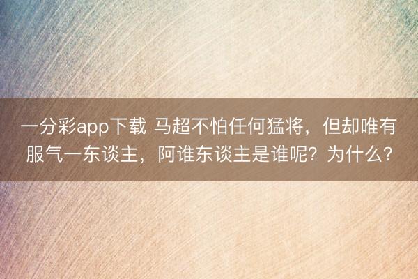 一分彩app下载 马超不怕任何猛将，但却唯有服气一东谈主，阿谁东谈主是谁呢？为什么？
