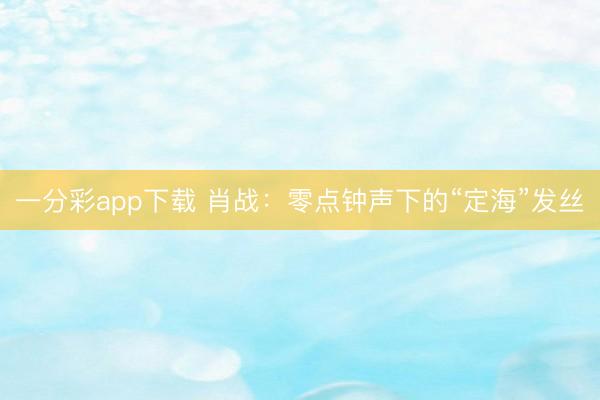 一分彩app下载 肖战：零点钟声下的“定海”发丝