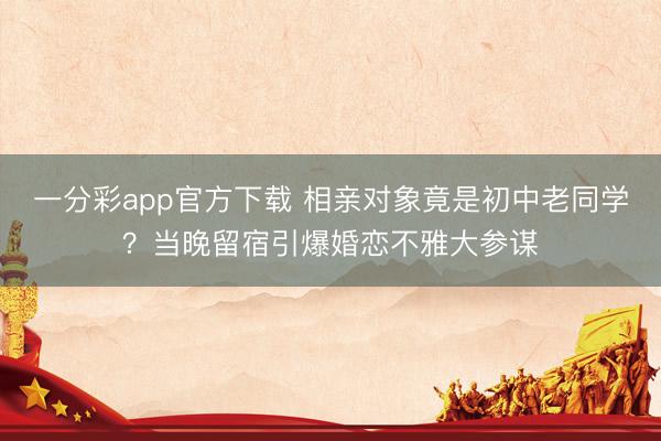 一分彩app官方下载 相亲对象竟是初中老同学？当晚留宿引爆婚恋不雅大参谋