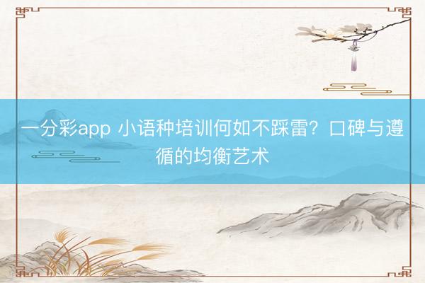 一分彩app 小语种培训何如不踩雷？口碑与遵循的均衡艺术