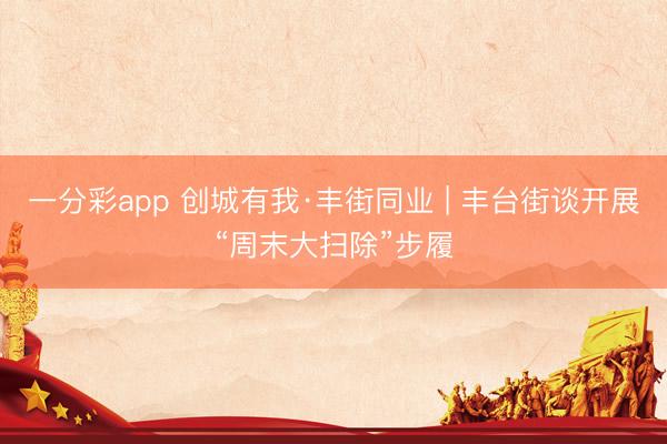 一分彩app 创城有我·丰街同业 | 丰台街谈开展“周末大扫除”步履