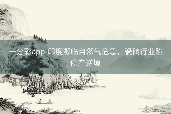 一分彩app 印度濒临自然气危急，瓷砖行业陷停产逆境