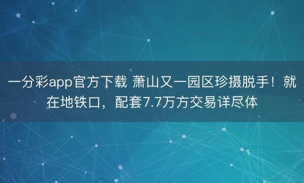 一分彩app官方下载 萧山又一园区珍摄脱手！就在地铁口，配套7.7万方交易详尽体