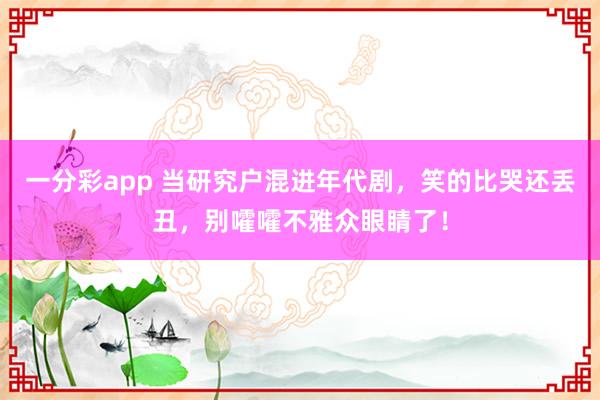 一分彩app 当研究户混进年代剧，笑的比哭还丢丑，别嚯嚯不雅众眼睛了！