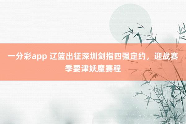 一分彩app 辽篮出征深圳剑指四强定约，迎战赛季要津妖魔赛程