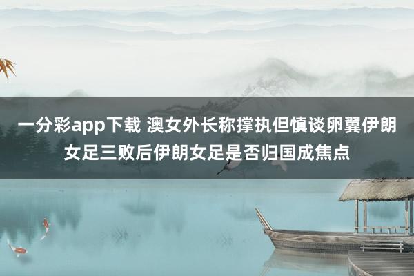 一分彩app下载 澳女外长称撑执但慎谈卵翼伊朗女足三败后伊朗女足是否归国成焦点