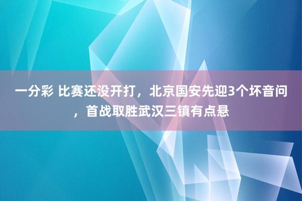 一分彩 比赛还没开打，北京国安先迎3个坏音问，首战取胜武汉三镇有点悬