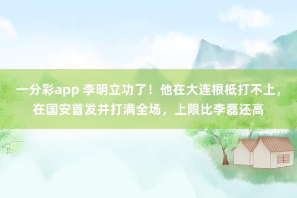 一分彩app 李明立功了！他在大连根柢打不上，在国安首发并打满全场，上限比李磊还高