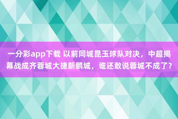 一分彩app下载 以前同城昆玉球队对决，中超揭幕战成齐蓉城大捷新鹏城，谁还敢说蓉城不成了？