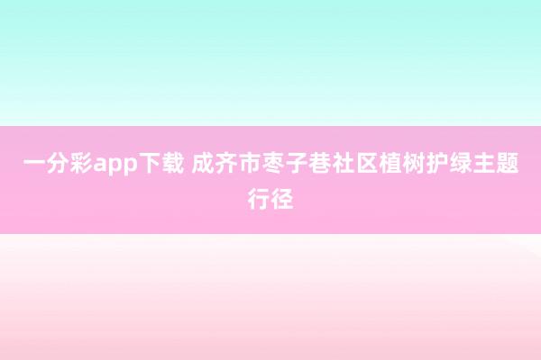 一分彩app下载 成齐市枣子巷社区植树护绿主题行径