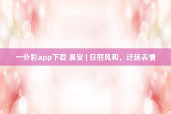 一分彩app下载 晨安 | 日丽风和，迁延表情