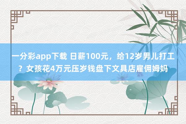 一分彩app下载 日薪100元，给12岁男儿打工？女孩花4万元压岁钱盘下文具店雇佣姆妈