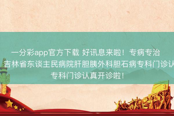 一分彩app官方下载 好讯息来啦！专病专治 精确护胆丨吉林省东谈主民病院肝胆胰外科胆石病专科门诊认真开诊啦！