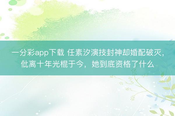 一分彩app下载 任素汐演技封神却婚配破灭，仳离十年光棍于今，她到底资格了什么