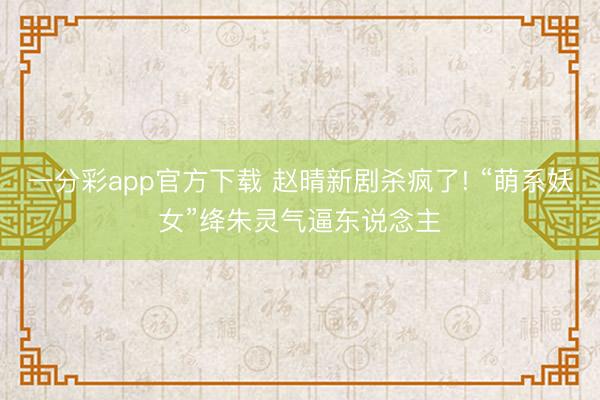 一分彩app官方下载 赵晴新剧杀疯了! “萌系妖女”绛朱灵气逼东说念主