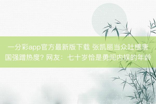 一分彩app官方最新版下载 张凯丽当众吐槽唐国强蹭热度? 网友：七十岁恰是勇闯内娱的年龄