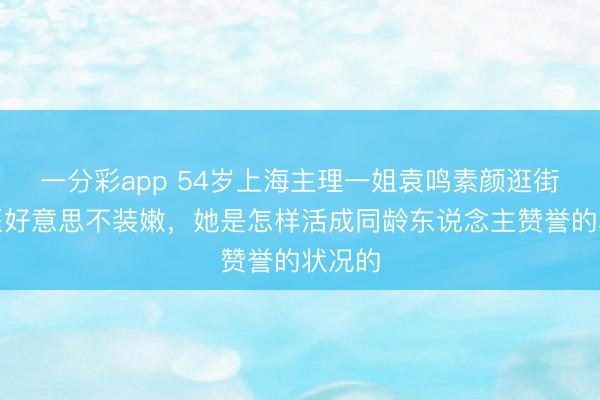 一分彩app 54岁上海主理一姐袁鸣素颜逛街：不医好意思不装嫩，她是怎样活成同龄东说念主赞誉的状况的