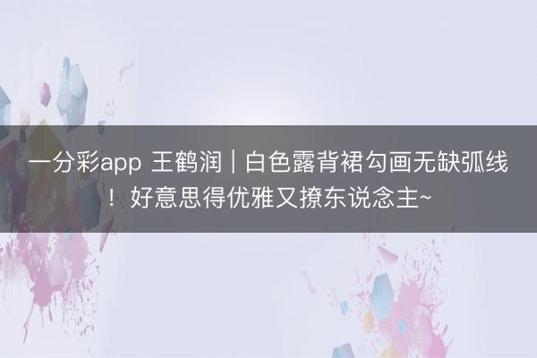 一分彩app 王鹤润 | 白色露背裙勾画无缺弧线！好意思得优雅又撩东说念主~