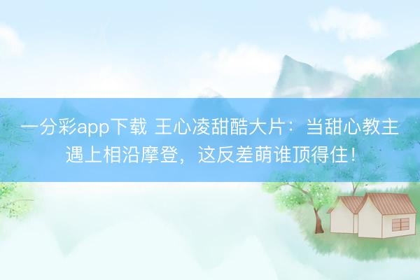 一分彩app下载 王心凌甜酷大片：当甜心教主遇上相沿摩登，这反差萌谁顶得住！