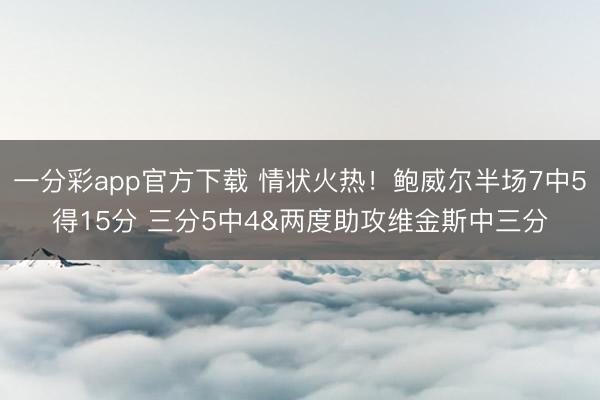 一分彩app官方下载 情状火热！鲍威尔半场7中5得15分 三分5中4&两度助攻维金斯中三分