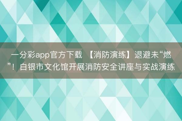 一分彩app官方下载 【消防演练】退避未“燃”！白银市文化馆开展消防安全讲座与实战演练