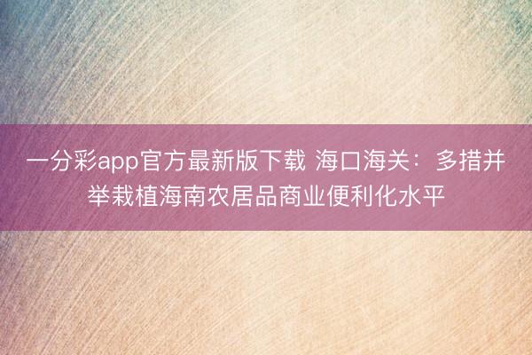 一分彩app官方最新版下载 海口海关：多措并举栽植海南农居品商业便利化水平