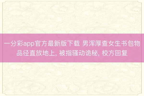 一分彩app官方最新版下载 男浑厚查女生书包物品径直放地上， 被指骚动诡秘， 校方回复