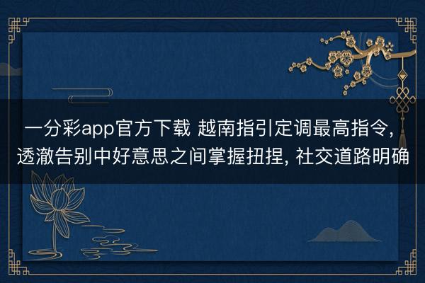 一分彩app官方下载 越南指引定调最高指令， 透澈告别中好意思之间掌握扭捏， 社交道路明确