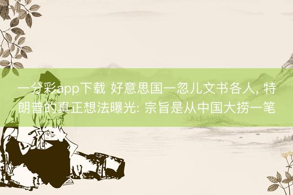 一分彩app下载 好意思国一忽儿文书各人， 特朗普的真正想法曝光: 宗旨是从中国大捞一笔