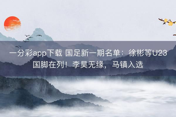 一分彩app下载 国足新一期名单：徐彬等U23国脚在列！李昊无缘，马镇入选