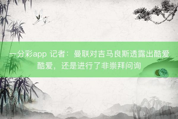 一分彩app 记者：曼联对吉马良斯透露出酷爱酷爱，还是进行了非崇拜问询