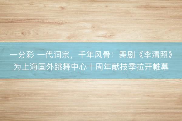 一分彩 一代词宗，千年风骨：舞剧《李清照》为上海国外跳舞中心十周年献技季拉开帷幕