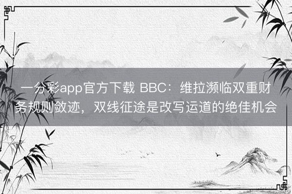 一分彩app官方下载 BBC：维拉濒临双重财务规则敛迹，双线征途是改写运道的绝佳机会